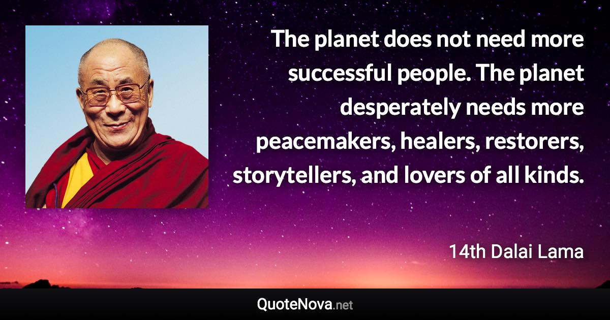 The planet does not need more successful people. The planet desperately needs more peacemakers, healers, restorers, storytellers, and lovers of all kinds. - 14th Dalai Lama quote