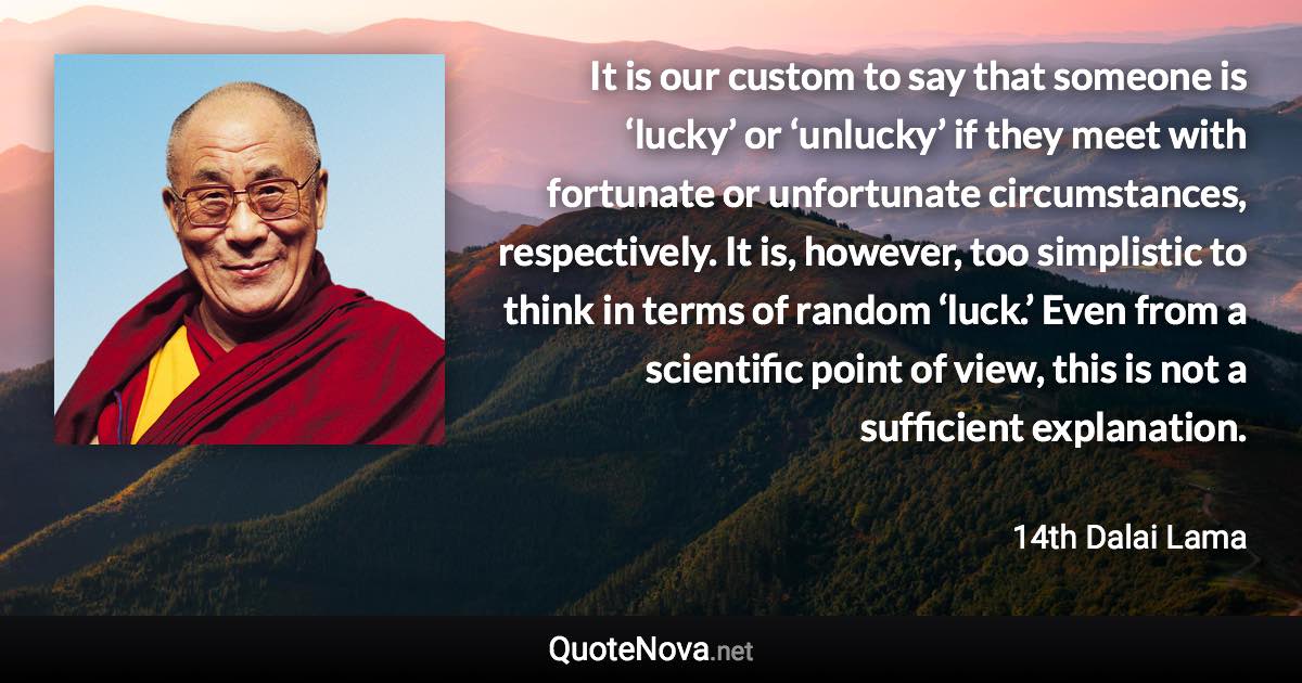 It is our custom to say that someone is ‘lucky’ or ‘unlucky’ if they meet with fortunate or unfortunate circumstances, respectively. It is, however, too simplistic to think in terms of random ‘luck.’ Even from a scientific point of view, this is not a sufficient explanation. - 14th Dalai Lama quote