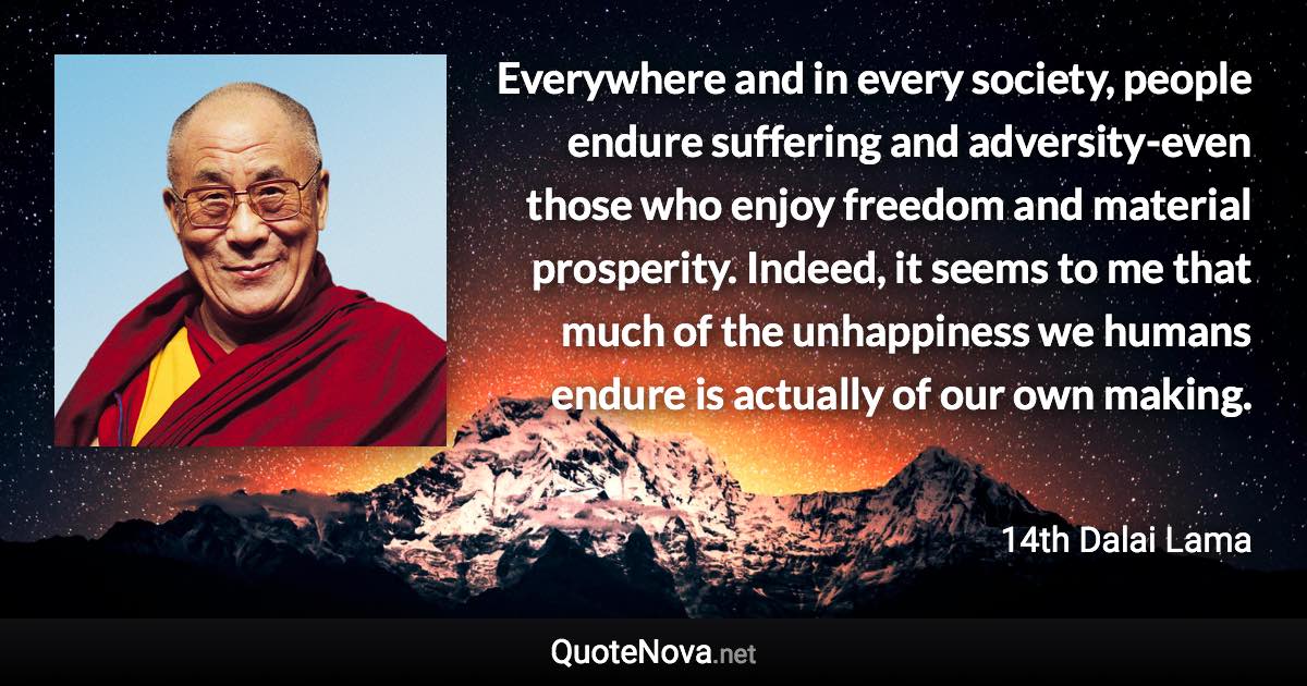Everywhere and in every society, people endure suffering and adversity-even those who enjoy freedom and material prosperity. Indeed, it seems to me that much of the unhappiness we humans endure is actually of our own making. - 14th Dalai Lama quote