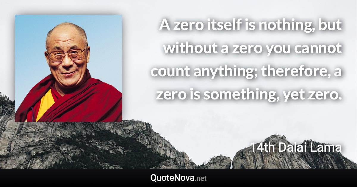 A zero itself is nothing, but without a zero you cannot count anything; therefore, a zero is something, yet zero. - 14th Dalai Lama quote