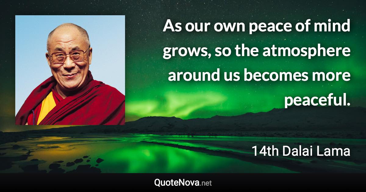 As our own peace of mind grows, so the atmosphere around us becomes more peaceful. - 14th Dalai Lama quote