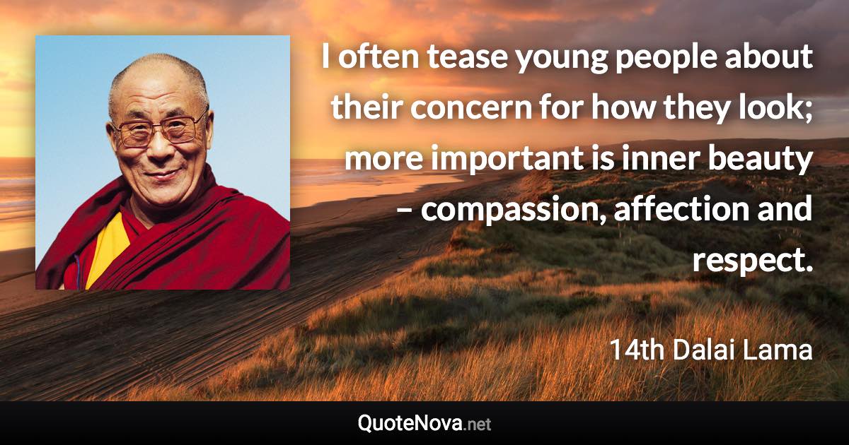 I often tease young people about their concern for how they look; more important is inner beauty – compassion, affection and respect. - 14th Dalai Lama quote