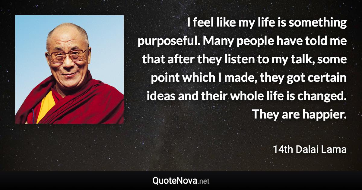 I feel like my life is something purposeful. Many people have told me that after they listen to my talk, some point which I made, they got certain ideas and their whole life is changed. They are happier. - 14th Dalai Lama quote