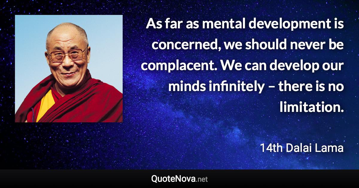 As far as mental development is concerned, we should never be complacent. We can develop our minds infinitely – there is no limitation. - 14th Dalai Lama quote