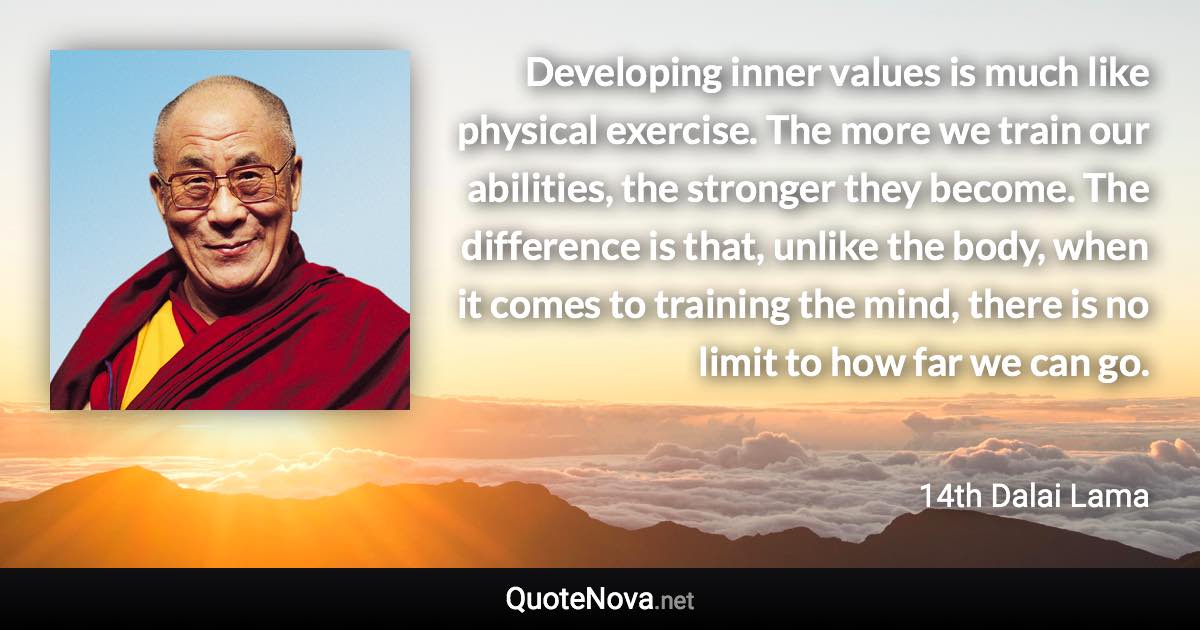 Developing inner values is much like physical exercise. The more we train our abilities, the stronger they become. The difference is that, unlike the body, when it comes to training the mind, there is no limit to how far we can go. - 14th Dalai Lama quote