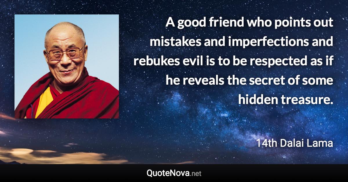 A good friend who points out mistakes and imperfections and rebukes evil is to be respected as if he reveals the secret of some hidden treasure. - 14th Dalai Lama quote