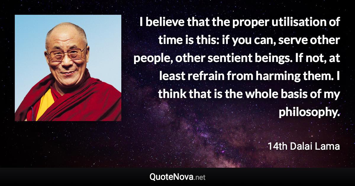 I believe that the proper utilisation of time is this: if you can, serve other people, other sentient beings. If not, at least refrain from harming them. I think that is the whole basis of my philosophy. - 14th Dalai Lama quote