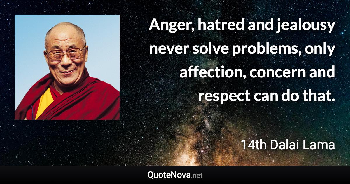 Anger, hatred and jealousy never solve problems, only affection, concern and respect can do that. - 14th Dalai Lama quote