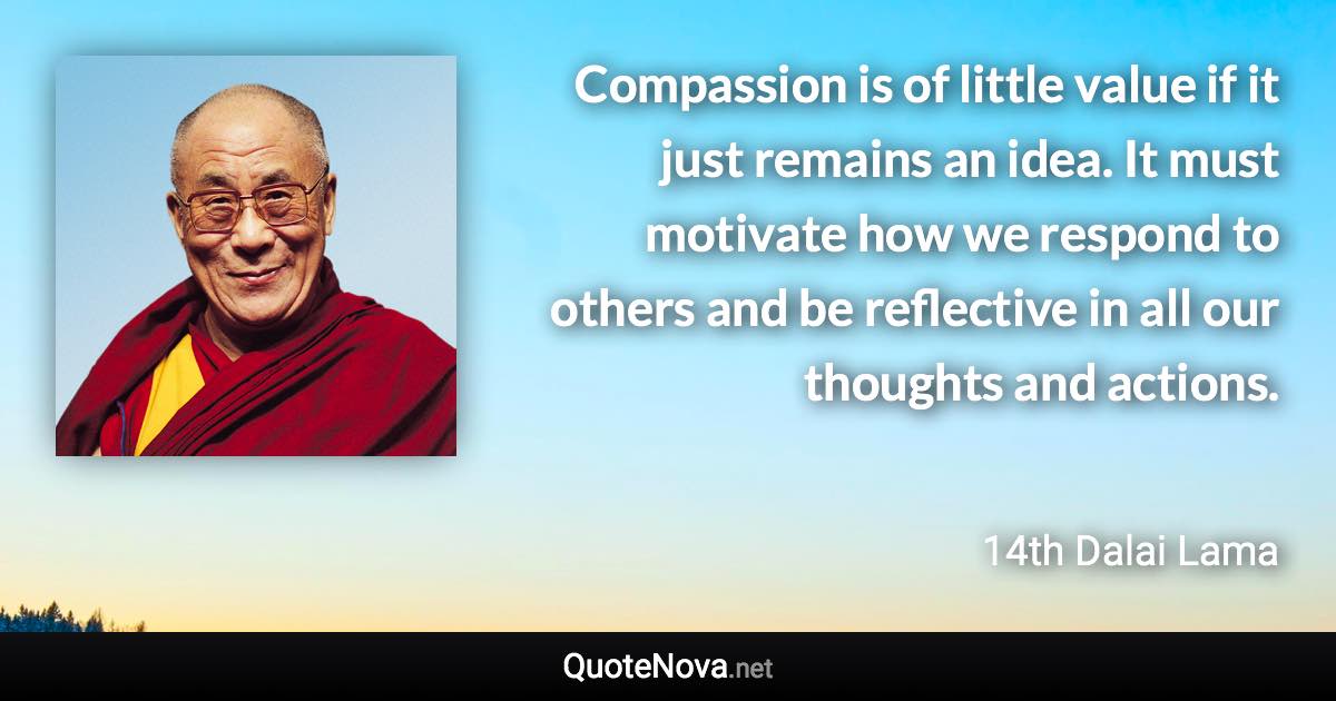 Compassion is of little value if it just remains an idea. It must motivate how we respond to others and be reflective in all our thoughts and actions. - 14th Dalai Lama quote