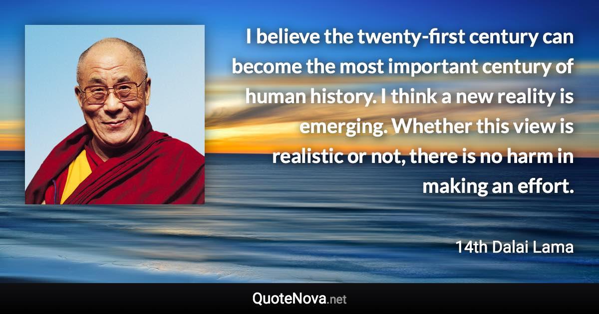 I believe the twenty-first century can become the most important century of human history. I think a new reality is emerging. Whether this view is realistic or not, there is no harm in making an effort. - 14th Dalai Lama quote