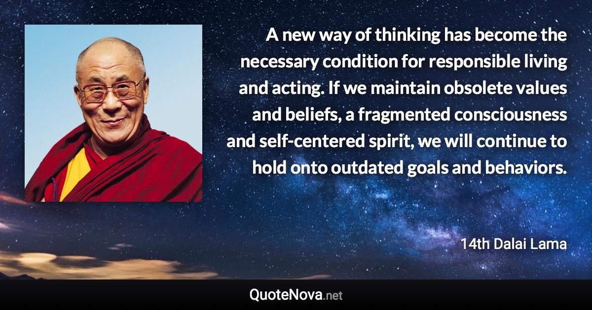 A new way of thinking has become the necessary condition for responsible living and acting. If we maintain obsolete values and beliefs, a fragmented consciousness and self-centered spirit, we will continue to hold onto outdated goals and behaviors. - 14th Dalai Lama quote