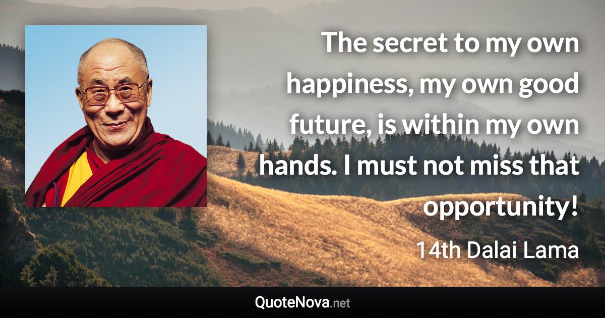 The secret to my own happiness, my own good future, is within my own hands. I must not miss that opportunity! - 14th Dalai Lama quote