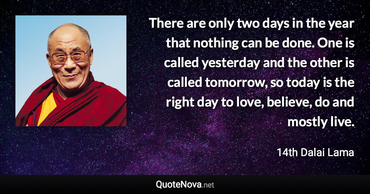 There are only two days in the year that nothing can be done. One is called yesterday and the other is called tomorrow, so today is the right day to love, believe, do and mostly live. - 14th Dalai Lama quote