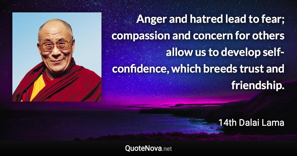 Anger and hatred lead to fear; compassion and concern for others allow us to develop self-confidence, which breeds trust and friendship. - 14th Dalai Lama quote