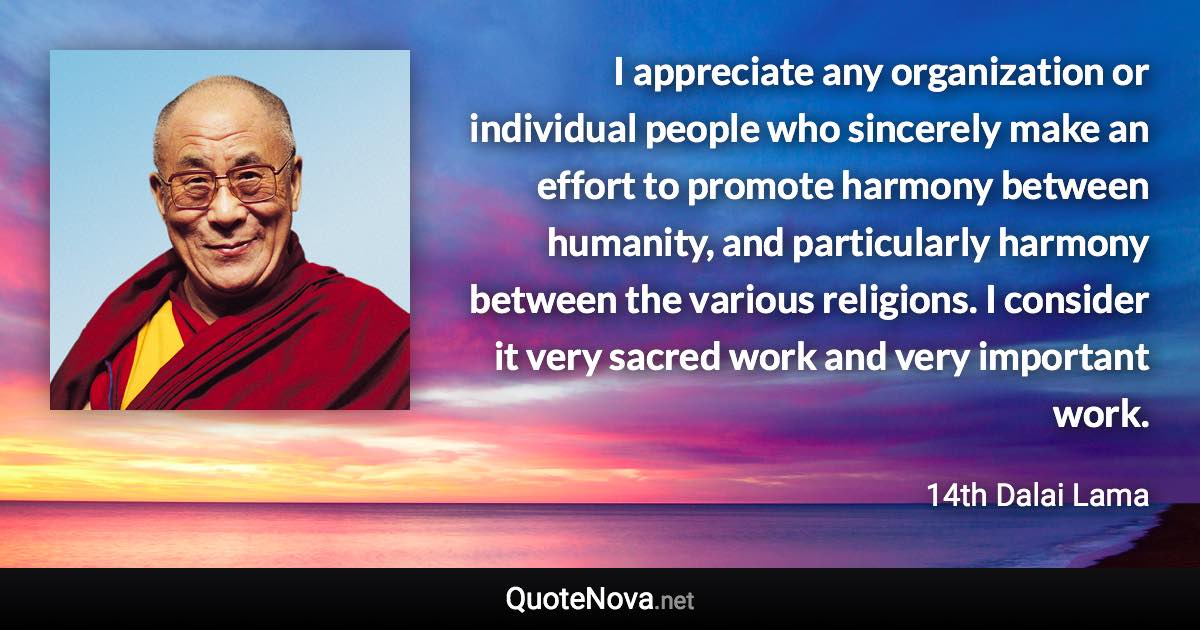 I appreciate any organization or individual people who sincerely make an effort to promote harmony between humanity, and particularly harmony between the various religions. I consider it very sacred work and very important work. - 14th Dalai Lama quote