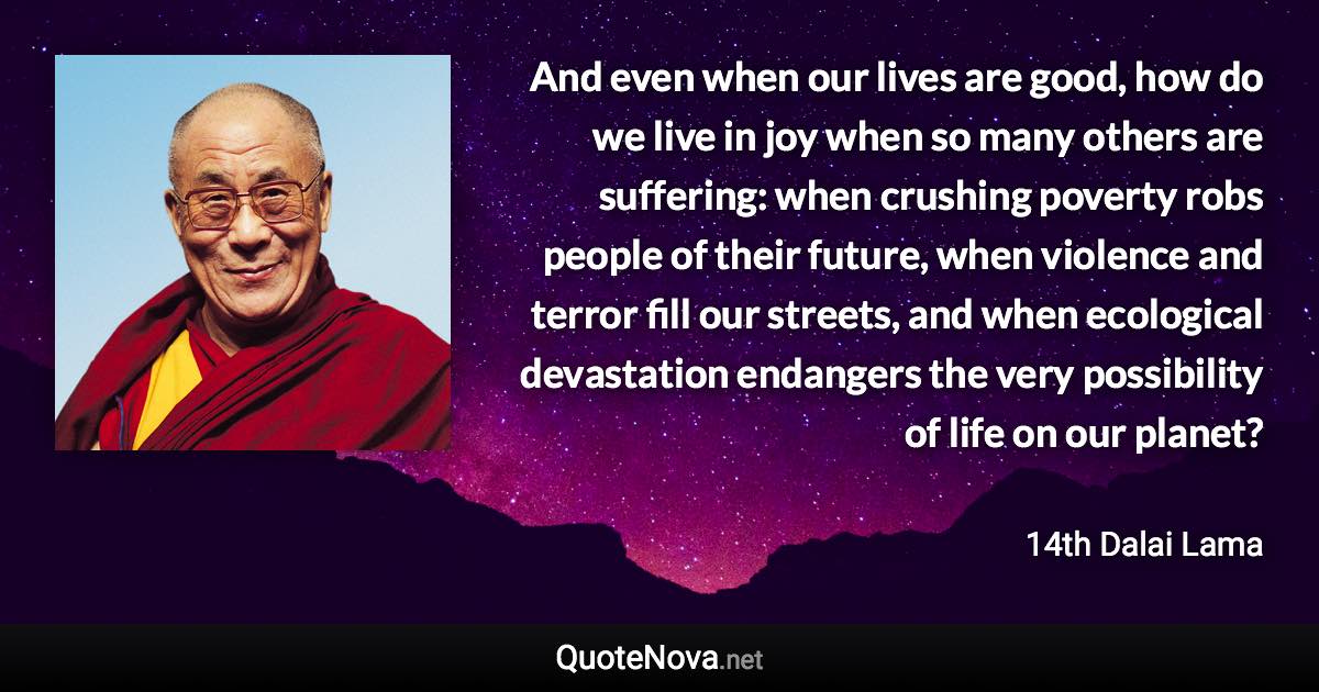 And even when our lives are good, how do we live in joy when so many others are suffering: when crushing poverty robs people of their future, when violence and terror fill our streets, and when ecological devastation endangers the very possibility of life on our planet? - 14th Dalai Lama quote