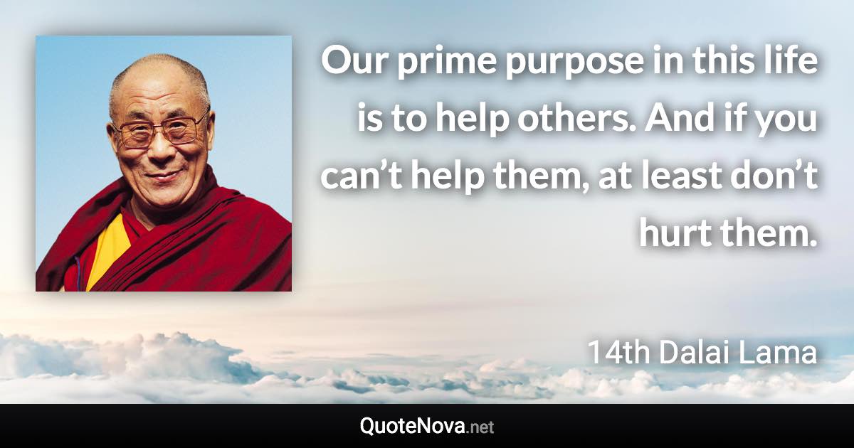 Our prime purpose in this life is to help others. And if you can’t help them, at least don’t hurt them. - 14th Dalai Lama quote