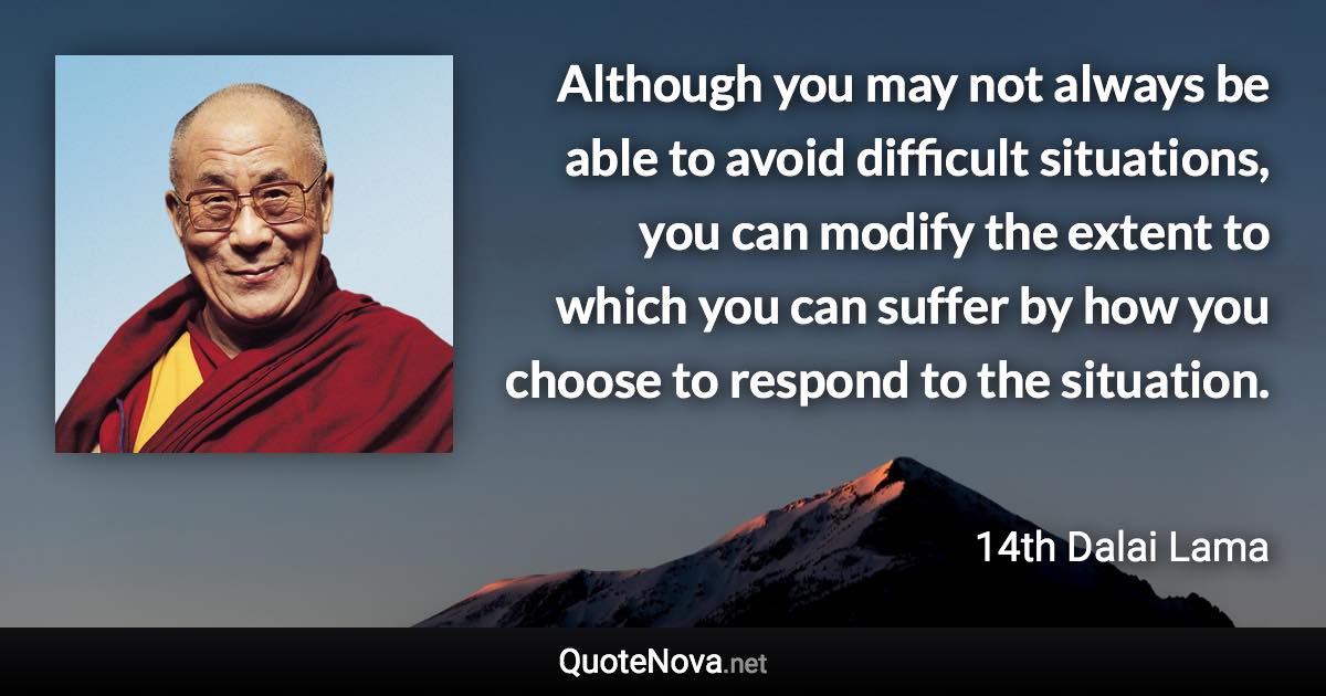 Although you may not always be able to avoid difficult situations, you can modify the extent to which you can suffer by how you choose to respond to the situation. - 14th Dalai Lama quote