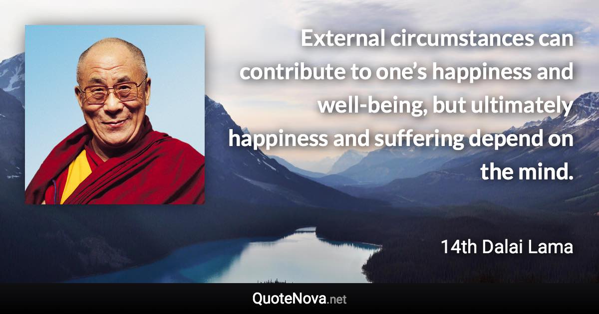 External circumstances can contribute to one’s happiness and well-being, but ultimately happiness and suffering depend on the mind. - 14th Dalai Lama quote