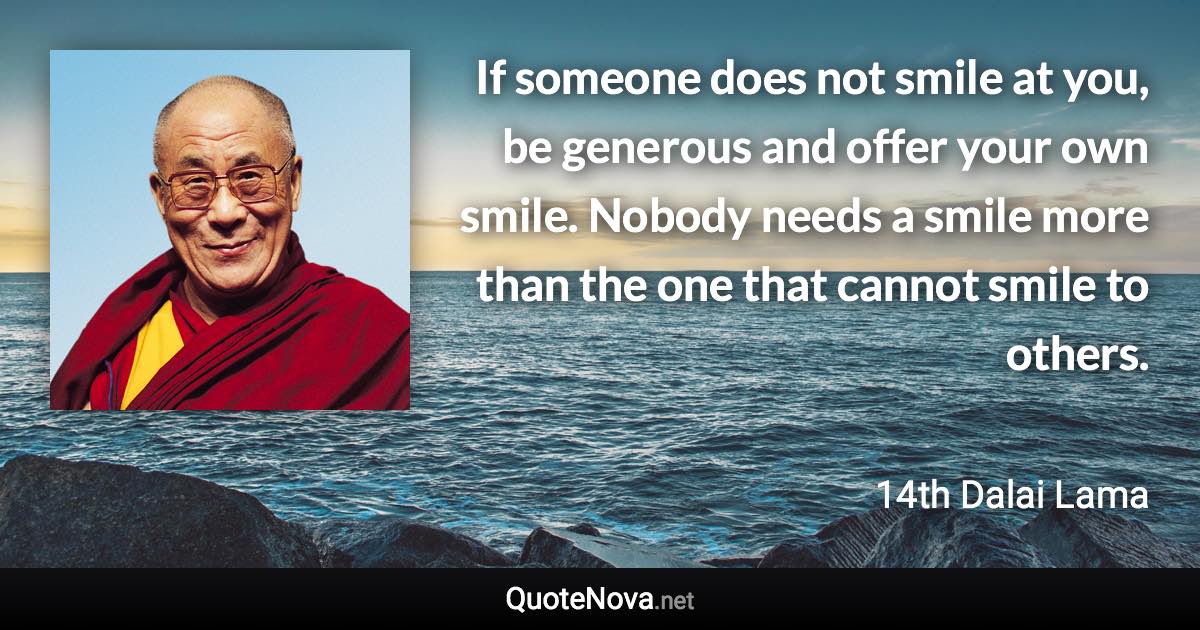 If someone does not smile at you, be generous and offer your own smile. Nobody needs a smile more than the one that cannot smile to others. - 14th Dalai Lama quote