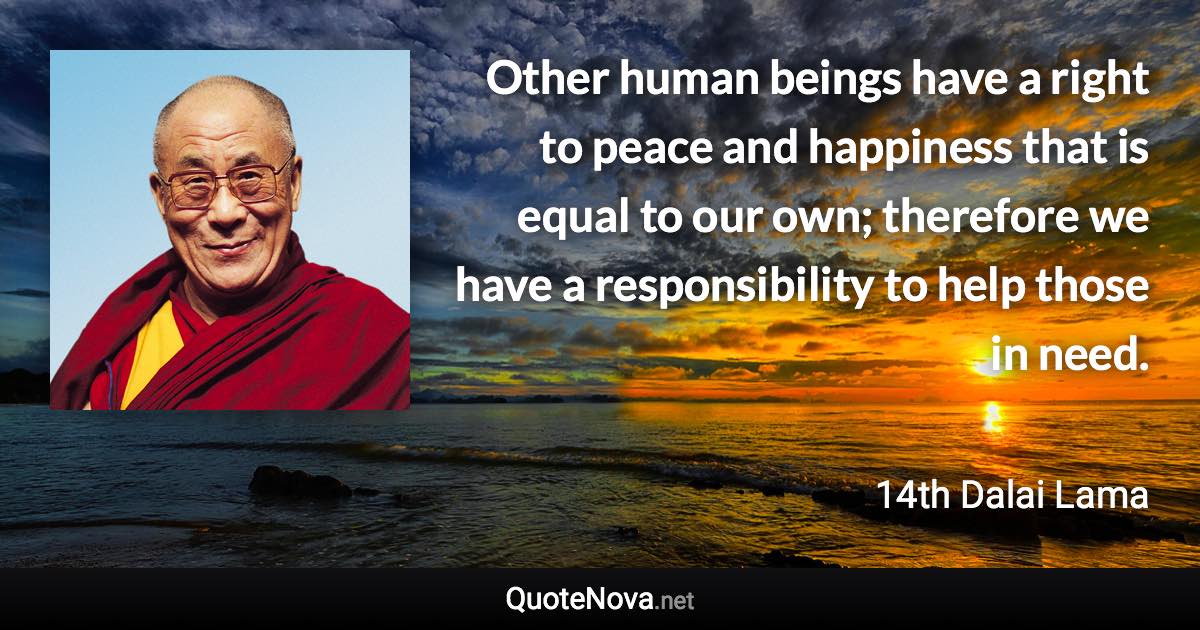 Other human beings have a right to peace and happiness that is equal to our own; therefore we have a responsibility to help those in need. - 14th Dalai Lama quote