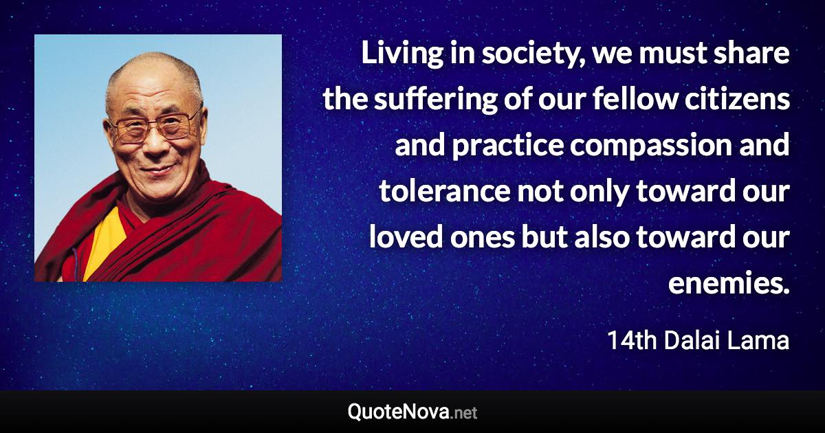 Living in society, we must share the suffering of our fellow citizens and practice compassion and tolerance not only toward our loved ones but also toward our enemies. - 14th Dalai Lama quote