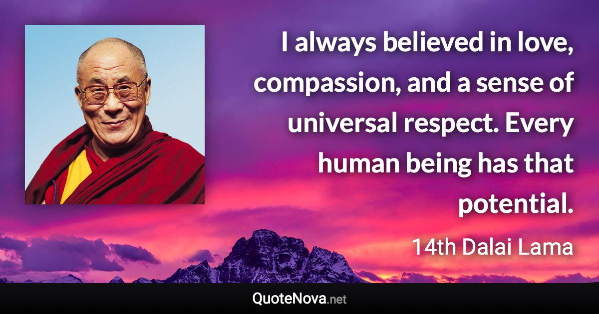 I always believed in love, compassion, and a sense of universal respect. Every human being has that potential. - 14th Dalai Lama quote