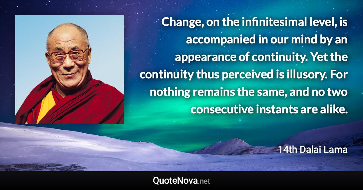 Change, on the infinitesimal level, is accompanied in our mind by an appearance of continuity. Yet the continuity thus perceived is illusory. For nothing remains the same, and no two consecutive instants are alike. - 14th Dalai Lama quote