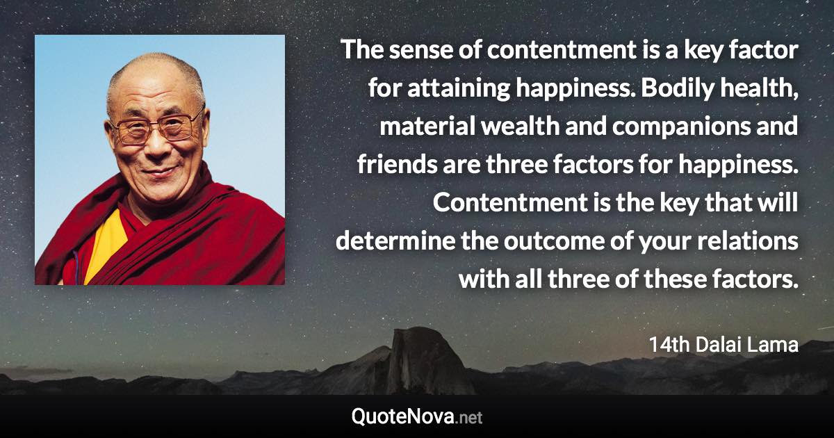 The sense of contentment is a key factor for attaining happiness. Bodily health, material wealth and companions and friends are three factors for happiness. Contentment is the key that will determine the outcome of your relations with all three of these factors. - 14th Dalai Lama quote