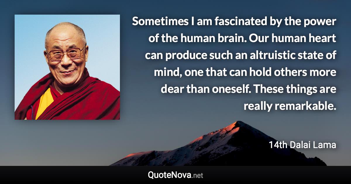 Sometimes I am fascinated by the power of the human brain. Our human heart can produce such an altruistic state of mind, one that can hold others more dear than oneself. These things are really remarkable. - 14th Dalai Lama quote