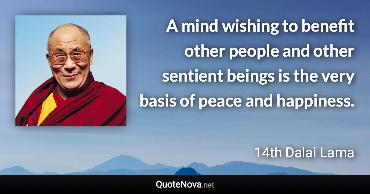 A mind wishing to benefit other people and other sentient beings is the very basis of peace and happiness. - 14th Dalai Lama quote