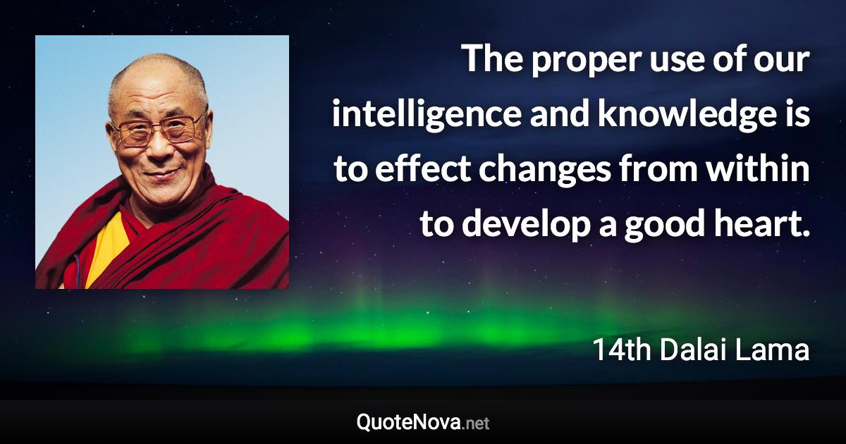 The proper use of our intelligence and knowledge is to effect changes from within to develop a good heart. - 14th Dalai Lama quote