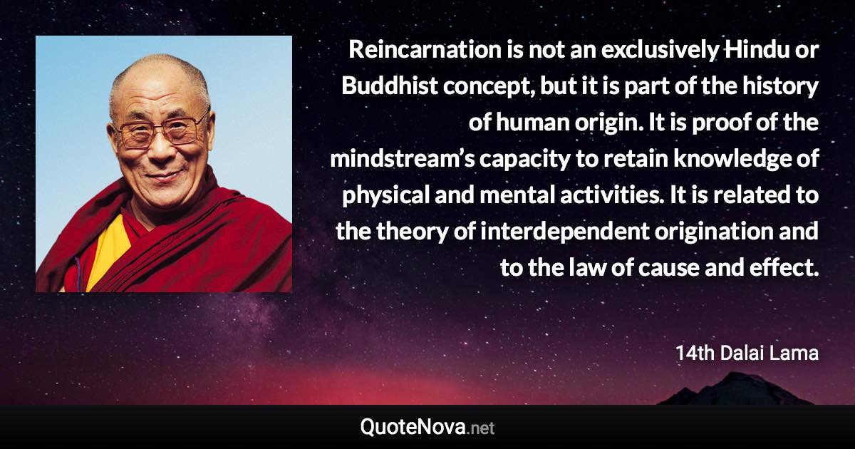 Reincarnation is not an exclusively Hindu or Buddhist concept, but it is part of the history of human origin. It is proof of the mindstream’s capacity to retain knowledge of physical and mental activities. It is related to the theory of interdependent origination and to the law of cause and effect. - 14th Dalai Lama quote