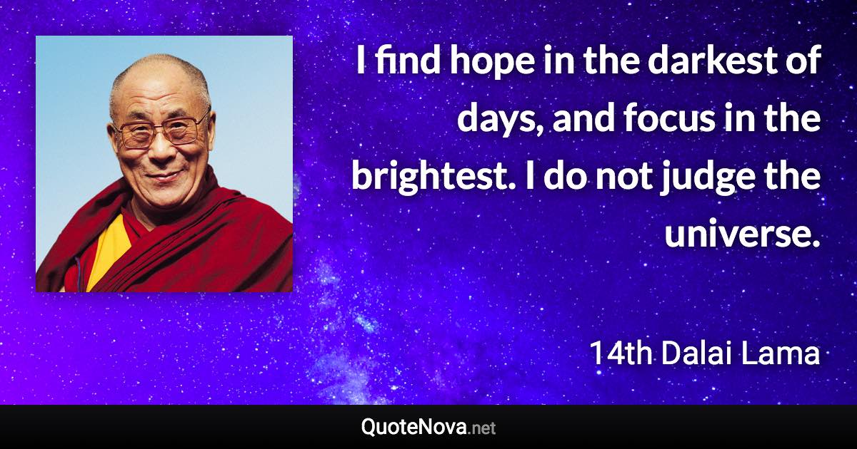 I find hope in the darkest of days, and focus in the brightest. I do not judge the universe. - 14th Dalai Lama quote