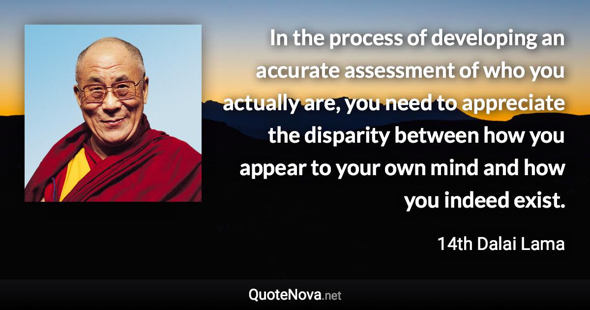 In the process of developing an accurate assessment of who you actually are, you need to appreciate the disparity between how you appear to your own mind and how you indeed exist. - 14th Dalai Lama quote