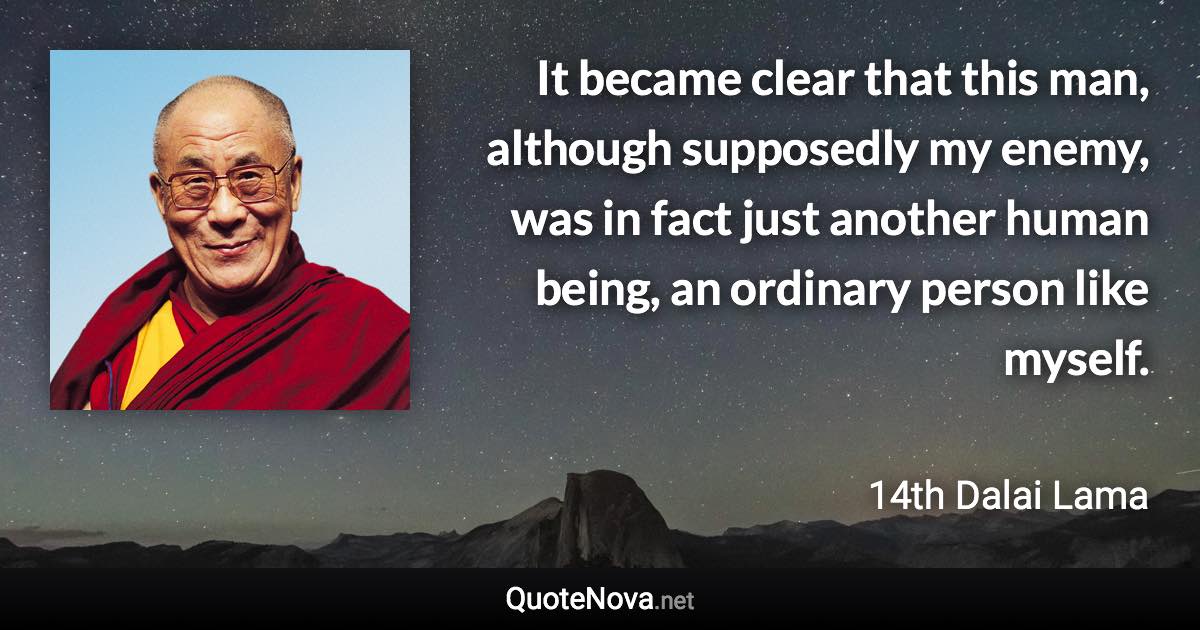 It became clear that this man, although supposedly my enemy, was in fact just another human being, an ordinary person like myself. - 14th Dalai Lama quote