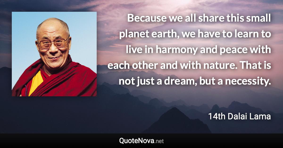 Because we all share this small planet earth, we have to learn to live in harmony and peace with each other and with nature. That is not just a dream, but a necessity. - 14th Dalai Lama quote