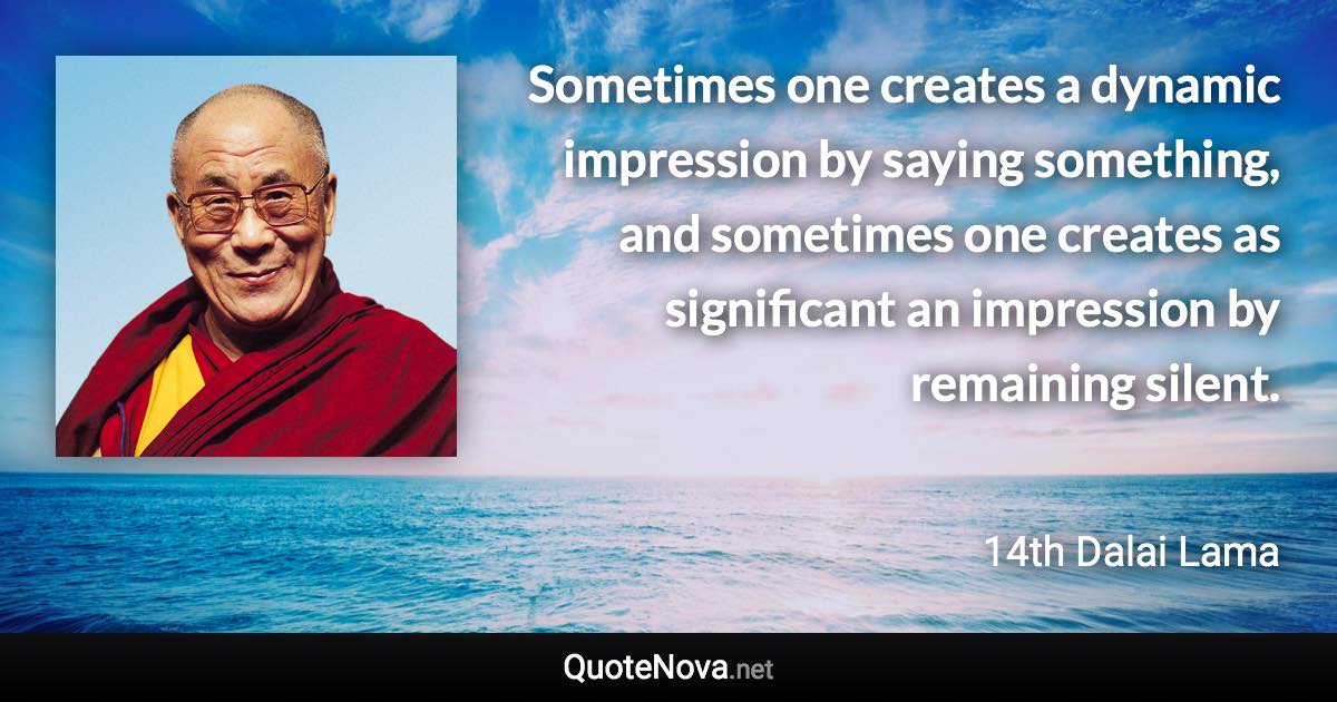 Sometimes one creates a dynamic impression by saying something, and sometimes one creates as significant an impression by remaining silent. - 14th Dalai Lama quote