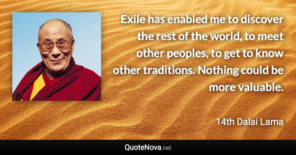 Exile has enabled me to discover the rest of the world, to meet other peoples, to get to know other traditions. Nothing could be more valuable. - 14th Dalai Lama quote