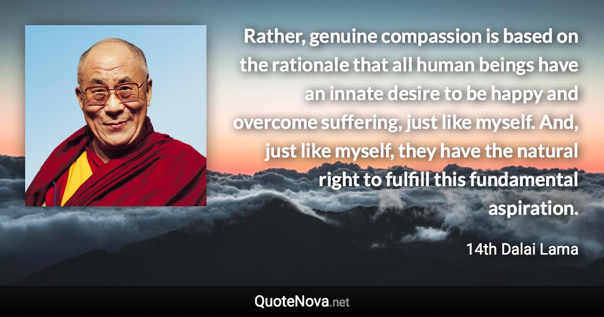 Rather, genuine compassion is based on the rationale that all human beings have an innate desire to be happy and overcome suffering, just like myself. And, just like myself, they have the natural right to fulfill this fundamental aspiration. - 14th Dalai Lama quote