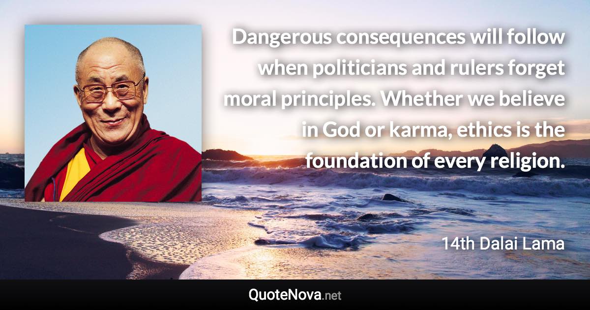 Dangerous consequences will follow when politicians and rulers forget moral principles. Whether we believe in God or karma, ethics is the foundation of every religion. - 14th Dalai Lama quote