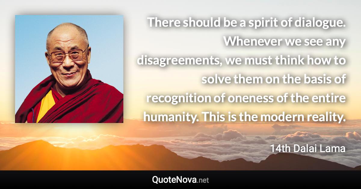 There should be a spirit of dialogue. Whenever we see any disagreements, we must think how to solve them on the basis of recognition of oneness of the entire humanity. This is the modern reality. - 14th Dalai Lama quote