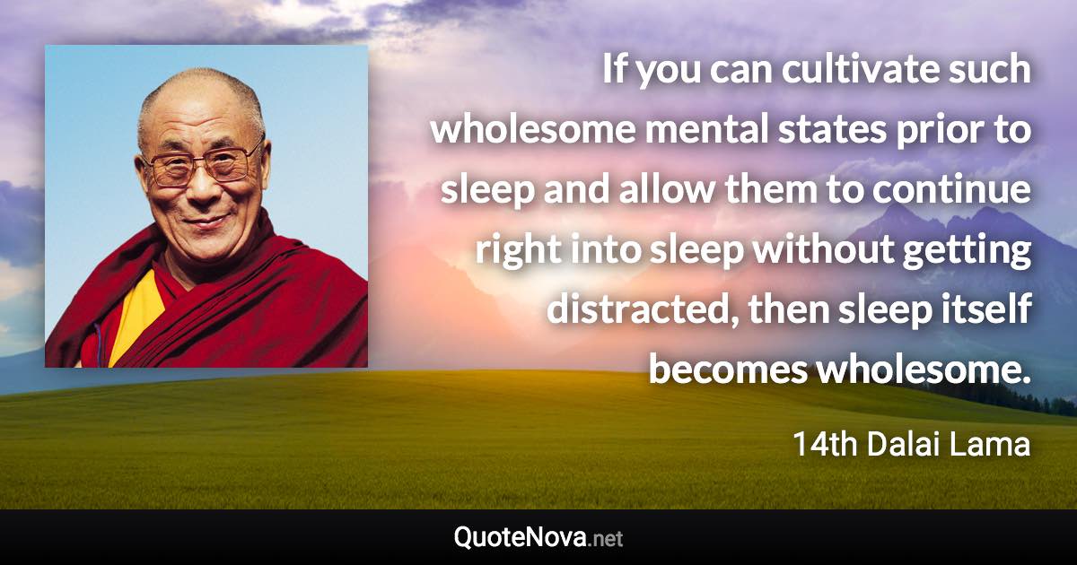 If you can cultivate such wholesome mental states prior to sleep and allow them to continue right into sleep without getting distracted, then sleep itself becomes wholesome. - 14th Dalai Lama quote