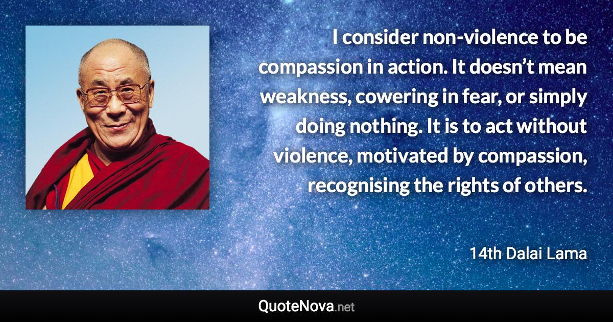 I consider non-violence to be compassion in action. It doesn’t mean weakness, cowering in fear, or simply doing nothing. It is to act without violence, motivated by compassion, recognising the rights of others. - 14th Dalai Lama quote