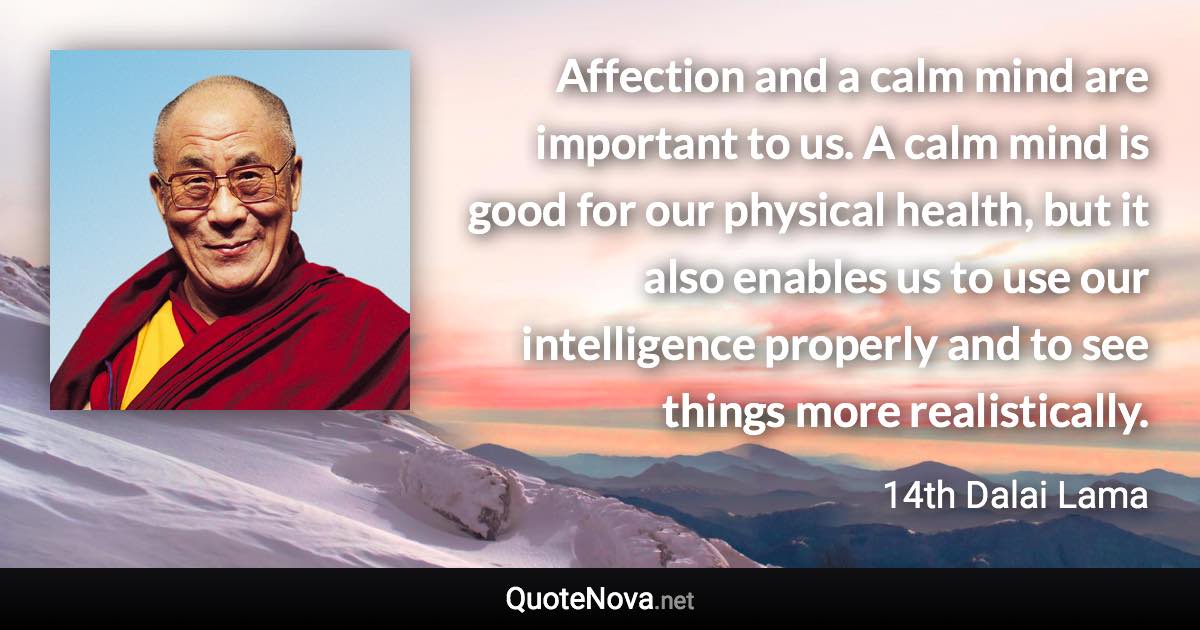 Affection and a calm mind are important to us. A calm mind is good for our physical health, but it also enables us to use our intelligence properly and to see things more realistically. - 14th Dalai Lama quote