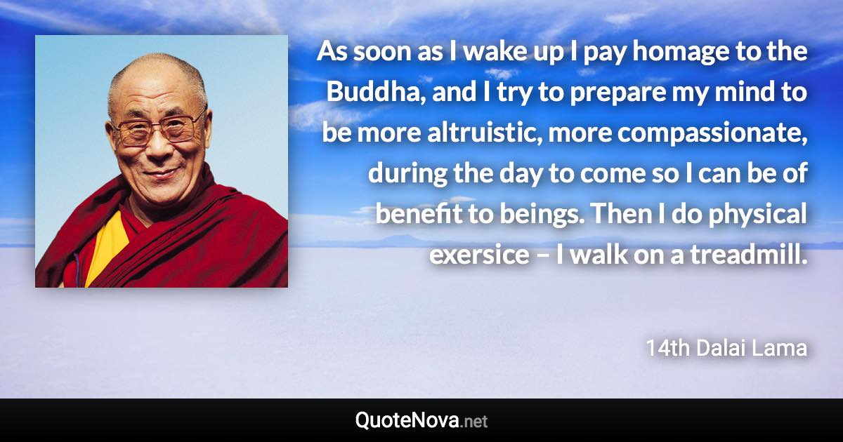 As soon as I wake up I pay homage to the Buddha, and I try to prepare my mind to be more altruistic, more compassionate, during the day to come so I can be of benefit to beings. Then I do physical exersice – I walk on a treadmill. - 14th Dalai Lama quote