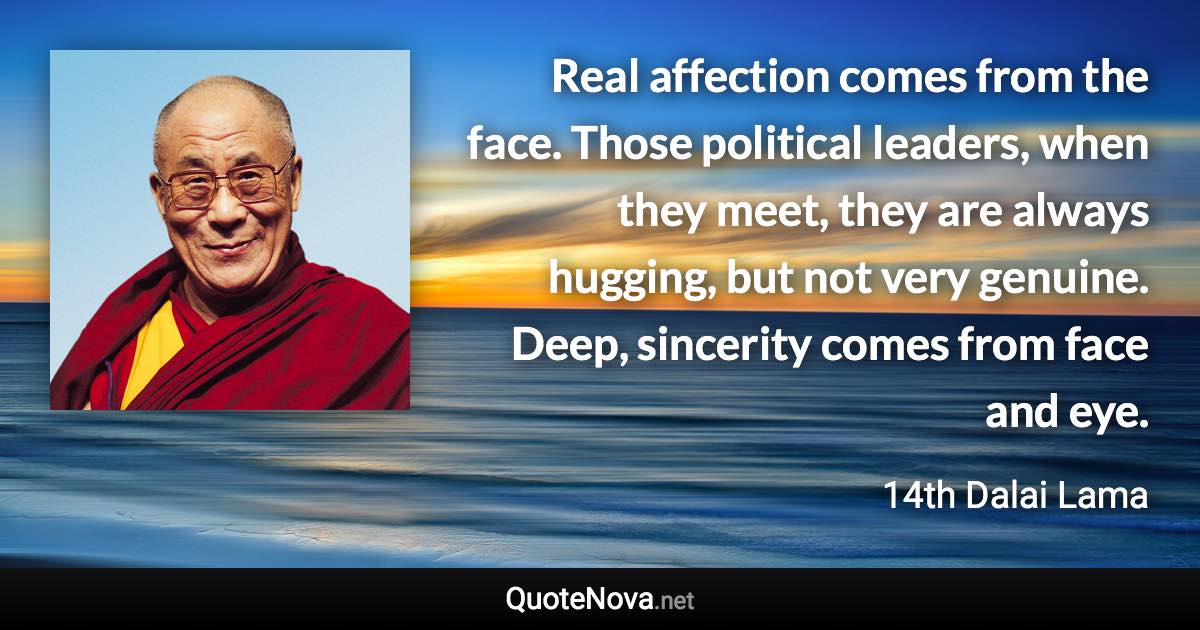 Real affection comes from the face. Those political leaders, when they meet, they are always hugging, but not very genuine. Deep, sincerity comes from face and eye. - 14th Dalai Lama quote