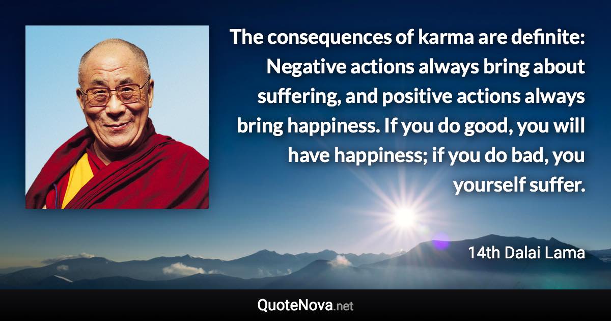 The consequences of karma are definite: Negative actions always bring about suffering, and positive actions always bring happiness. If you do good, you will have happiness; if you do bad, you yourself suffer. - 14th Dalai Lama quote