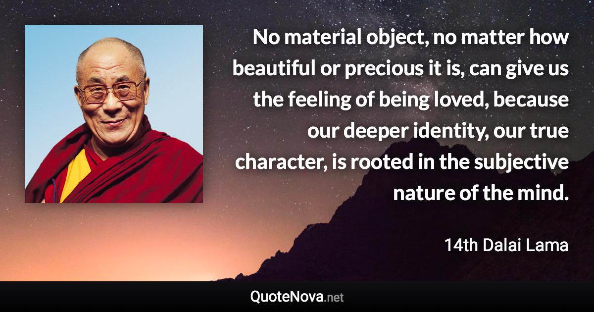 No material object, no matter how beautiful or precious it is, can give us the feeling of being loved, because our deeper identity, our true character, is rooted in the subjective nature of the mind. - 14th Dalai Lama quote