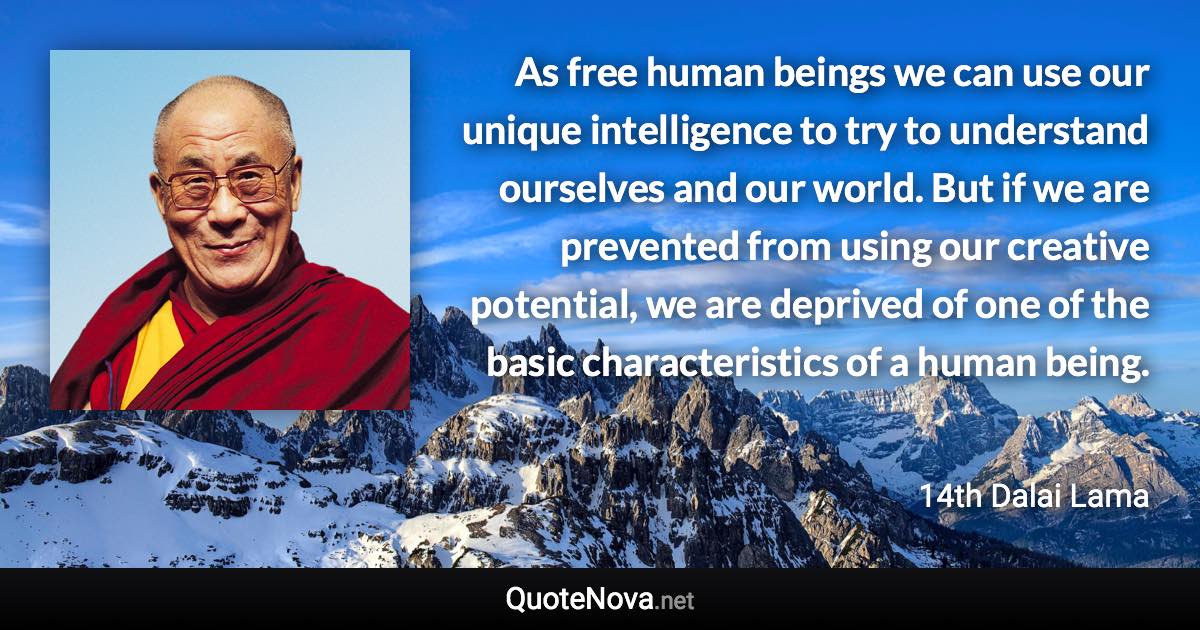 As free human beings we can use our unique intelligence to try to understand ourselves and our world. But if we are prevented from using our creative potential, we are deprived of one of the basic characteristics of a human being. - 14th Dalai Lama quote